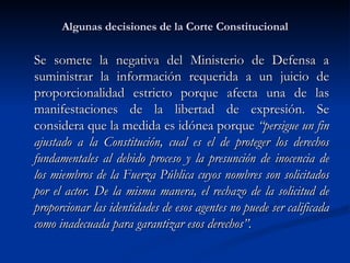 Algunas decisiones de la Corte Constitucional Se somete la negativa del Ministerio de Defensa a suministrar la información requerida a un juicio de proporcionalidad estricto porque afecta una de las manifestaciones de la libertad de expresión. Se considera que la medida es idónea porque  “ persigue un fin ajustado a la Constitución, cual es el de proteger los derechos fundamentales al debido proceso y la presunción de inocencia de los miembros de la Fuerza Pública cuyos nombres son solicitados por el actor. De la misma manera, el rechazo de la solicitud de proporcionar las identidades de esos agentes no puede ser calificada como inadecuada para garantizar esos derechos”.  