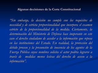 Algunas decisiones de la Corte Constitucional “ Sin embargo, la decisión no cumple con los requisitos de necesidad y de estricta proporcionalidad que incorpora el examen estricto de la proporcionalidad de la medida. Ciertamente, la determinación del Ministerio de Defensa hace inoperante en este caso el derecho ciudadano de acceder a la información que reposa en las instituciones del Estado. En realidad, la protección del debido proceso y la presunción de inocencia de los agentes de la Fuerza Pública cuyos nombres solicita el actor podría lograrse a través de  medidas menos lesivas del derecho de acceso a la información”.  