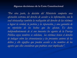 Algunas decisiones de la Corte Constitucional “ Por otra parte, la decisión del Ministerio comporta una afectación extrema del derecho de acceder a la información, con lo cual obstaculiza también la realización del derecho de las víctimas a lograr la verdad, la justicia y la reparación, y una garantía de no repetición de los hechos que los afectan. Es decir, independientemente de si son inocentes los agentes de la Fuerza Pública cuyos nombres se solicitan,  las víctimas tienen el derecho de indagar sobre las circunstancias y los presuntos autores de los delitos y ello significa que pueden acceder a los nombres de los agentes que ellos consideran que podrían estar implicados”.  