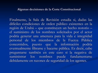 Algunas decisiones de la Corte Constitucional Finalmente, la Sala de Revisión estudia si, dadas las difíciles condiciones de orden público existentes en la región de Urabá – que constituyen un hecho notorio – el suministro de los nombres solicitados por el actor podría generar una amenaza para la vida e integridad personal de los miembros de la Fuerza Pública concernidos, puesto que la información podría eventualmente filtrarse y hacerse pública. Es decir, cabe preguntarse también en este caso si la negativa de suministrar los nombres puede fundamentarse debidamente en razones de seguridad de los agentes.  
