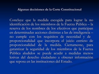 Algunas decisiones de la Corte Constitucional Concluye que la medida escogida para lograr la no identificación de los miembros de la Fuerza Pública – la reserva de los nombres de los efectivos que participan en determinadas acciones distintas a las de inteligencia – no cumple con los requisitos de necesidad y de  proporcionalidad que incorpora el juicio estricto de proporcionalidad de la medida. Ciertamente, para garantizar la seguridad de los miembros de la Fuerza Pública aludidos se puede acudir a medidas menos lesivas del derecho ciudadano a obtener información que reposa en las instituciones del Estado.  