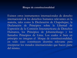 Bloque de constitucionalidad Existen otros instrumentos internacionales de derecho internacional de los derechos humanos relevantes en la materia, tales como  la Declaración de Chapultepec, la Declaración de Principios sobre la Libertad de Expresión de la Comisión Interamericana de Derechos Humanos, los Principios de Johannesburgo y los llamados Principios de Lima . Los cuales si bien en principio no integran el  bloque de constitucionalidad, en todo caso constituyen doctrina relevante para interpretar los tratados internacionales que hacen parte del mismo. 