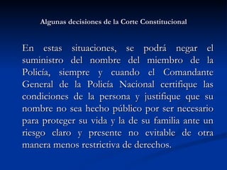 Algunas decisiones de la Corte Constitucional En estas situaciones, se podrá negar el suministro del nombre del miembro de la Policía, siempre y cuando el Comandante General de la Policía Nacional certifique las condiciones de la persona y justifique que su nombre no sea hecho público por ser necesario para proteger su vida y la de su familia ante un riesgo claro y presente no evitable de otra manera menos restrictiva de derechos.  