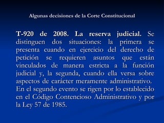 Algunas decisiones de la Corte Constitucional T-920 de 2008. La reserva judicial.   Se distinguen dos situaciones: la primera se presenta cuando en ejercicio del derecho de petición se requieren asuntos que están vinculados de manera estricta a la función judicial y, la segunda, cuando ella versa sobre aspectos de carácter meramente administrativo.  En el segundo evento se rigen por lo establecido en el Código Contencioso Administrativo y por la Ley 57 de 1985. 