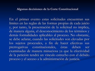 Algunas decisiones de la Corte Constitucional En el primer evento estas solicitudes encuentran sus límites en las reglas de las formas propias de cada juicio y, por tanto, la presentación de la solicitud no implica, de manera alguna, el desconocimiento de los términos y demás formalidades aplicables al proceso. No obstante, se debe aclarar, cuando las solicitudes son elevadas por los sujetos procesales, a fin de hacer efectivas sus prerrogativas constitucionales, éstas deben ser examinadas de manera minuciosa ya que la efectividad de la petición tendrá un vínculo estrecho con el debido proceso y el acceso a la administración de justicia. 