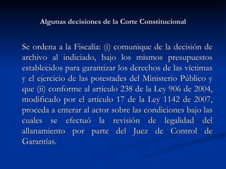 Algunas decisiones de la Corte Constitucional Se ordena a la Fiscalía: (i) comunique de la decisión de archivo al indiciado, bajo los mismos presupuestos establecidos para garantizar los derechos de las víctimas y el ejercicio de las potestades del Ministerio Público y que (ii) conforme al artículo 238 de la Ley 906 de 2004, modificado por el artículo 17 de la Ley 1142 de 2007, proceda a enterar al actor sobre las condiciones bajo las cuales se efectuó la revisión de legalidad del allanamiento por parte del Juez de Control de Garantías.  