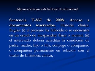 Algunas decisiones de la Corte Constitucional Sentencia T-837 de 2008. Acceso a documentos reservados.  Historia clínica. Reglas: (i) el paciente ha fallecido o se encuentra en un estado de incapacidad física o mental, (ii)  e l interesado deberá acreditar la condición de padre, madre, hijo o hija, cónyuge o compañero o compañera permanente en relación con el titular de la historia clínica,  