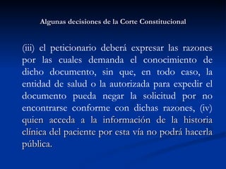 Algunas decisiones de la Corte Constitucional (iii) el peticionario deberá expresar las razones por las cuales demanda el conocimiento de dicho documento, sin que, en todo caso, la entidad de salud o la autorizada para expedir el documento pueda negar la solicitud por no encontrarse conforme con dichas razones, (iv)  quien acceda a la información de la historia clínica del paciente por esta vía no podrá hacerla pública. 