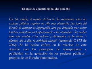 El alcance constitucional del derecho En tal sentido, el control efectivo de los ciudadanos sobre las acciones públicas requiere no sólo una abstención por parte del Estado de censurar la información sino que demanda una acción positiva consistente en proporcionarle a los individuos  los medios para que accedan a los archivos y documentos en los cuales se plasma, día a día, la actividad estatal ” (sentencia C-873 de 2002).  Se ha hecho énfasis en la relación de este derecho con los principios de transparencia y publicidad en la actuación de los poderes públicos  propios de un Estado democrático. 