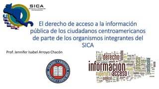 El derecho de acceso a la información
pública de los ciudadanos centroamericanos
de parte de los organismos integrantes del
SICA
Prof. Jennifer Isabel Arroyo Chacón
 