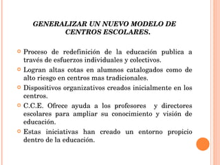GENERALIZAR UN NUEVO MODELO DE CENTROS ESCOLARES . Proceso de redefinición de la educación publica a través de esfuerzos individuales y colectivos. Logran altas cotas en alumnos catalogados como de alto riesgo en centros mas tradicionales. Dispositivos organizativos creados inicialmente en los centros. C.C.E. Ofrece ayuda a los profesores  y directores escolares para ampliar su conocimiento y visión de educación. Estas iniciativas han creado un entorno propicio dentro de la educación. 