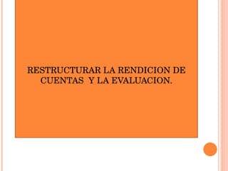 RESTRUCTURAR LA RENDICION DE CUENTAS  Y LA EVALUACION. 