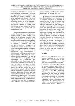 DARLING-HAMMOND, L. (2012). EDUCAR CON CALIDAD Y EQUIDAD: LOS DILEMAS DEL
SIGLO XXI. SANTIAGO DE CHILE: FUNDACIÓN CHILE, CENTRO DE INNOVACIÓN EN
EDUCACIÓN, 200 PÁGINAS. ISBN: 978-956-8200-26-8
Revista de Investigación en Educación. ISSN: 1697-5200 / eISSN 2172-3427 | 173
profesionales, estructurar las escuelas para
el aprendizaje de los alumnos, y garantizar
las oportunidades para aprender. Una
rendición de cuentas “genuina”, dice,
“exige estándares más elevados y un mayor
respaldo para los alumnos, profesores y el
aprendizaje escolar” (p. 173). Sancionar a
las escuelas basándose en resultados en
determinadas pruebas y cerrar otras,
precisamente las que atienden a alumnos
más vulnerables, no puede ser una
estrategia de mejora.
Si las escuelas del siglo XXI enfrentan
nuevas demandas, las estrategias para
hacerlo difieren. El último capítulo (“Dos
futuros de la reforma educativa: ¿qué
estrategias mejorarán la enseñanza y los
aprendizajes”) examina dos posibles futuros
para las reformas escolares, dependiendo de
si apuntan a controles aún más
prescriptivos, punitivos y verticales, en un
contexto de recursos inequitativos, o si
abren la posibilidad para que profesores,
líderes escolares y comunidades
empoderados, con conocimientos y
comprometidos colaboren en aras de una
mejora continua. “Mi punto de vista –
comenta Darling-Hammond– es que las
reformas basadas en la equidad y en la
construcción de capacidades han
demostrado ser más efectivas que aquellas
basadas en la competencia e incentivos” (p.
183). Por eso, en su lugar, es mejor
centrarse en apoyar una docencia de alta
calidad, en buenos aprendizajes, y un
financiamiento equitativo. El libro finaliza
con una advertencia, oportuna en nuestro
contexto: “Es necesario insistir que cada
sistema educativo debiera reconocer cuáles
son sus fortalezas y construir a partir de lo
preexistente. Muchos reformadores piensan
que su trabajo consiste en hacer tabula rasa
y comenzar con una idea completamente
nueva. Sabemos que este tipo de cambio
rara vez perdura y conduce a los cambios
pendulares en las políticas” (p. 198).
De acuerdo con Darling-Hammond,
entre las necesidades más importantes de
los sistemas educativos se encuentra el
cambio de foco del sistema escolar, que
hoy está centrado en la competencia de
mercado, la clasificación por desempeño,
recompensas y castigos. Esta es una de las
causas de la inequidad en la Educación y se
contrapone al cambio más holístico que
países como Finlandia y Singapur
desarrollan con miras a la Educación del
Siglo XXI. Si sólo nos importan los
resultados finales alcanzados en pruebas
externas, entonces la compensación de
desigualdades o la equidad como
indicadores de calidad no cuentan. La
mejora y el compromiso no pueden venir
por la presión bruta, sino por aquella que
aporta recursos para la mejora. La cuestión,
pues, no es estándares o evaluaciones
externas sí o no, sino qué estándares y
evaluaciones y para qué.
NOTAS
1. Barcelona: Ariel, 2001. También editado en
México: Secretaría de la Educación
Pública, 2004. Una buena reseña del prof.
Jesús Domingo en
http://www.edrev.info/reviews/revs35.htm
2. Otros trabajos en castellano: Desarrollo de
un enfoque sistémico para evaluar la
docencia y fomentar una enseñanza eficaz
(2012). Pensamiento educativo (PEL), 29
(2), 1-20; y con M.W. McLaughlin:
Políticas que apoyan el desarrollo
profesional en una época de reforma
(2004). Profesorado. Revista de
Currículum y Formación del Profesorado,
8 (2), 16 pp. Ambas revistas son
electrónicas. También como editora en el
libro Millman, J. y Darling-Hammond, L.
(eds.) (1997). Manual para la evaluación
del profesorado. Madrid: La Muralla.
 
 