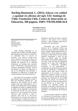 Revista de Investigación en Educación, nº 11 (1), 2013, pp. 171-173
http://webs.uvigo.es/reined/
ISSN: 1697-5200
eISSN: 2172-3427
 
Revista de Investigación en Educación. ISSN: 1697-5200 / eISSN 2172-3427 | 171
Darling-Hammond, L. (2012). Educar con calidad
y equidad: los dilemas del siglo XXI. Santiago de
Chile: Fundación Chile, Centro de Innovación en
Educación, 200 páginas. ISBN: 978-956-8200-26-8
Rosel Bolívar Ruano
rosel_br@hotmail.com
Universidad de Granada
Fecha de recepción 15/02/2013 · Fecha de aceptación
18/04/2013
Dirección de contacto:
Rosel Bolívar Ruano
Universidad de Granada
18071 Granada
Linda Darling Hammond es ya
conocida entre el público de habla hispana,
particularmente por su gran (en extensión y
en contenido) libro: El derecho de
aprender: crear buenas escuelas para
todos1
además de otros textos y libros2
. Es
profesora de la Universidad de Stanford,
miembro del directorio de la “National
Commision on Teaching and America's
Future” (1994-2001) y fue presidenta de la
American Educational Research. Asesora
del gobierno de Obama en Educación, es
una de las pensadoras más relevantes e
influyentes en Educación, al tiempo que
comprometida por una mejora progresista.
Con motivo de su estancia en Chile
para impartir unas conferencias se editó el
libro que reseñamos, formado por una
muestra de seis trabajos que la autora
escogió como más representativos de su
trabajo en los últimos años. Estos capítulos,
ya editados en revistas o capítulos de libro
en inglés, son los siguientes: Construyendo
la formación docente del siglo XXI; El
impacto de cinco programas para formar
directores: Qué funciona y cómo lo
sabemos; Más allá de la burocracia:
Reestructurar las escuelas para lograr un
“alto desempeño”; Cumplir la promesa: El
rol de las políticas en la reforma educativa;
Estándares, rendición de cuentas y reforma
escolar; y Dos futuros de la reforma
educativa: ¿Qué estrategias mejorarán la
enseñanza y los aprendizajes?
Presentado por José Weinstein
(Director de la Fundación Chile), que
realiza una breve reseña del contenido del
texto, la propia Darling-Hammond hace un
prólogo ad hoc, donde subraya los pilares
en los que se debe asentar un buen sistema
educativo actualmente y sobre los que
tratan, en distinto orden, los trabajos
seleccionados. Estas piedras angulares son:
una clara visión del tipo de aprendizaje
requerido en el siglo XXI, traducida en
currículos y evaluaciones razonables;
inversiones en los conocimientos y
competencias del profesorado para apoyar
ese tipo de aprendizaje y transformar las
escuelas; apoyo para nuevas formas de
organización en las escuelas; y recursos
adecuados y equitativos, unidos a un acceso
abierto, para crear un sistema escolar que
promueva una Educación de alta calidad
para todos los jóvenes. El recorrido que
realiza la autora da cuenta de temas como el
rol del docente en el siglo XXI, los
resultados de diferentes planes de
formación de docentes y directivos de alto
desempeño, la necesidad de estándares de
enseñanza y los fundamentos de la reforma
educativa.
Los dos primeros capítulos se dedican
a la formación del profesorado, sobre la
que tanto ha trabajado y escrito la autora, y
a la formación de directores, sobre lo que
 