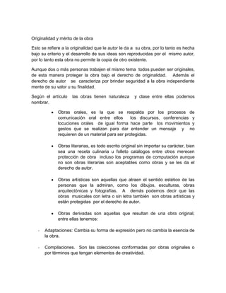 Originalidad y mérito de la obra
Esto se refiere a la originalidad que le autor le da a su obra, por lo tanto es hecha
bajo su criterio y el desarrollo de sus ideas son reproducidas por el mismo autor,
por lo tanto esta obra no permite la copia de otro existente.
Aunque dos o más personas trabajen el mismo tema todos pueden ser originales,
de esta manera proteger la obra bajo el derecho de originalidad. Además el
derecho de autor se caracteriza por brindar seguridad a la obra independiente
mente de su valor u su finalidad.
Según el artículo
nombrar.

las obras tienen naturaleza

y clase entre ellas podemos

Obras orales, es la que se respalda por los procesos de
comunicación oral entre ellos
los discursos, conferencias y
locuciones orales de igual forma hace parte los movimientos y
gestos que se realizan para dar entender un mensaje y no
requieren de un material para ser protegidas.
Obras literarias, es todo escrito original sin importar su carácter, bien
sea una receta culinaria u folleto catálogos entre otros merecen
protección de obra incluso los programas de computación aunque
no son obras literarias son aceptables como obras y se les da el
derecho de autor.
Obras artísticas son aquellas que atraen el sentido estético de las
personas que la admiran, como los dibujos, esculturas, obras
arquitectónicas y fotografías. A demás podemos decir que las
obras musicales con letra o sin letra también son obras artísticas y
están protegidas por el derecho de autor.
Obras derivadas son aquellas que resultan de una obra original,
entre ellas tenemos:
-

Adaptaciones: Cambia su forma de expresión pero no cambia la esencia de
la obra.

-

Compilaciones. Son las colecciones conformadas por obras originales o
por términos que tengan elementos de creatividad.

 