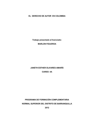 EL DERECHO DE AUTOR EN COLOMBIA




         Trabajo presentado al licenciado:

               MARLON FIGUEROA




       JANETH ESTHER OLIVARES AMARÍS

                   CURSO: 4A




  PROGRAMA DE FORMACIÓN COMPLEMENTARIA

NORMAL SUPERIOR DEL DISTRITO DE BARRANQUILLA

                       2012
 