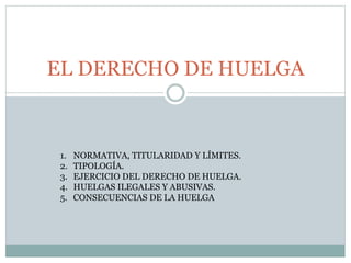 EL DERECHO DE HUELGA
1. NORMATIVA, TITULARIDAD Y LÍMITES.
2. TIPOLOGÍA.
3. EJERCICIO DEL DERECHO DE HUELGA.
4. HUELGAS ILEGALES Y ABUSIVAS.
5. CONSECUENCIAS DE LA HUELGA
 