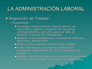 LA ADMINISTRACIÓN LABORAL Inspección de Trabajo: Funciones: Investigar infracciones en materia laboral, de seguridad e higiene y proponer las sanciones correspondientes, así como casos de falta de afiliación o alta de los trabajadores. Asesorar a los trabajadores y empresarios sobre sus derechos y obligaciones. Mediar en los conflictos colectivos de trabajo. Emitir informes en procesos de clasificación profesional, expedientes de crisis y accidentes de trabajo. Adoptar medidas necesarias en materia de seguridad e higiene para proteger la salud de los trabajadores. 