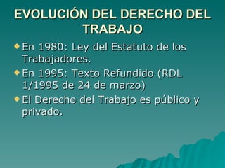 EVOLUCIÓN DEL DERECHO DEL TRABAJO En 1980: Ley del Estatuto de los Trabajadores. En 1995: Texto Refundido (RDL 1/1995 de 24 de marzo) El Derecho del Trabajo es público y privado. 
