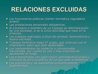 RELACIONES EXCLUIDAS Los funcionarios públicos (tienen normativa reguladora propia) Las prestaciones personales obligatorias. El Consejero o miembro de un Consejo de Administración de una sociedad, si es la única actividad que hace en la empresa. Los trabajos realizados a título de amistad, benevolencia y buena vecindad. Trabajos familiares hasta 2º grado, que convivan con el empresario, salvo que sean asalariados. Los representantes de comercio o comisionistas mercantiles, por cuenta de uno o más empresarios, asumiendo el riesgo. Los transportistas con autorización administrativa propia y vehículos de servicio público de los que sean propietarios. Los autónomos y los autónomos económicamente dependientes. 