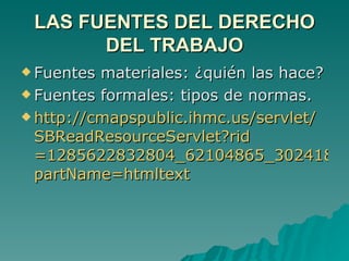LAS FUENTES DEL DERECHO DEL TRABAJO Fuentes materiales: ¿quién las hace? Fuentes formales: tipos de normas. http:// cmapspublic.ihmc.us / servlet / SBReadResourceServlet?rid =1285622832804_62104865_30241& partName = htmltext 