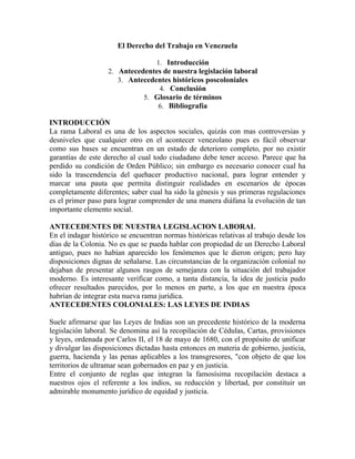 El Derecho del Trabajo en Venezuela

                                 1. Introducción
                   2. Antecedentes de nuestra legislación laboral
                      3. Antecedentes históricos poscoloniales
                                  4. Conclusión
                             5. Glosario de términos
                                 6. Bibliografía

INTRODUCCIÓN
La rama Laboral es una de los aspectos sociales, quizás con mas controversias y
desniveles que cualquier otro en el acontecer venezolano pues es fácil observar
como sus bases se encuentran en un estado de deterioro completo, por no existir
garantías de este derecho al cual todo ciudadano debe tener acceso. Parece que ha
perdido su condición de Orden Público; sin embargo es necesario conocer cual ha
sido la trascendencia del quehacer productivo nacional, para lograr entender y
marcar una pauta que permita distinguir realidades en escenarios de épocas
completamente diferentes; saber cual ha sido la génesis y sus primeras regulaciones
es el primer paso para lograr comprender de una manera diáfana la evolución de tan
importante elemento social.

ANTECEDENTES DE NUESTRA LEGISLACION LABORAL
En el indagar histórico se encuentran normas históricas relativas al trabajo desde los
días de la Colonia. No es que se pueda hablar con propiedad de un Derecho Laboral
antiguo, pues no habían aparecido los fenómenos que le dieron origen; pero hay
disposiciones dignas de señalarse. Las circunstancias de la organización colonial no
dejaban de presentar algunos rasgos de semejanza con la situación del trabajador
moderno. Es interesante verificar como, a tanta distancia, la idea de justicia pudo
ofrecer resultados parecidos, por lo menos en parte, a los que en nuestra época
habrían de integrar esta nueva rama jurídica.
ANTECEDENTES COLONIALES: LAS LEYES DE INDIAS

Suele afirmarse que las Leyes de Indias son un precedente histórico de la moderna
legislación laboral. Se denomina así la recopilación de Cédulas, Cartas, provisiones
y leyes, ordenada por Carlos II, el 18 de mayo de 1680, con el propósito de unificar
y divulgar las disposiciones dictadas hasta entonces en materia de gobierno, justicia,
guerra, hacienda y las penas aplicables a los transgresores, "con objeto de que los
territorios de ultramar sean gobernados en paz y en justicia.
Entre el conjunto de reglas que integran la famosísima recopilación destaca a
nuestros ojos el referente a los indios, su reducción y libertad, por constituir un
admirable monumento jurídico de equidad y justicia.
 