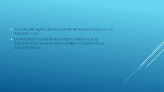  A través del registro de nacimiento tenemos relación con la 
Administración 
 Un trabajador social tiene contacto directo con la 
Administración porque debe solicitar o cumplir con los 
procedimientos. 
 