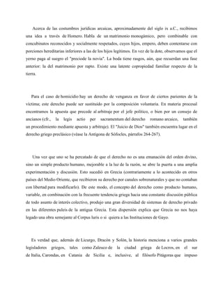 Acerca de las costumbres jurídicas arcaicas, aproximadamente del siglo ix a.C., recibimos 
una idea a través de Homero. Habla de un matrimonio monogámico, pero combinable con 
concubinatos reconocidos y socialmente respetados, cuyos hijos, empero, deben contentarse con 
porciones hereditarias inferiores a las de los hijos legítimos. En vez de la dote, observamos que el 
yerno paga al suegro el "preciode la novia". La boda tiene rasgos, aún, que recuerdan una fase 
anterior: la del matrimonio por rapto. Existe una latente copropiedad familiar respecto de la 
tierra. 
Para el caso de homicidio hay un derecho de venganza en favor de ciertos parientes de la 
víctima; este derecho puede ser sustituido por la composición voluntaria. En materia procesal 
encontramos la apuesta que precede al arbitraje por el jefe político, o bien por un consejo de 
ancianos (cfr., la legis actio per sacramentum del derecho romano arcaico, también 
un procedimiento mediante apuesta y arbitraje). El "Juicio de Dios" también encuentra lugar en el 
derecho griego preclásico (véase la Antígona de Sófocles, párrafos 264-267). 
Una vez que uno se ha percatado de que el derecho no es una emanación del orden divino, 
sino un simple producto humano, mejorable a la luz de la razón, se abre la puerta a una amplia 
experimentación y discusión. Esto sucedió en Grecia (contrariamente a lo acontecido en otros 
países del Medio Oriente, que recibieron su derecho por canales sobrenaturales y que no contaban 
con libertad para modificarlo). De este modo, el concepto del derecho como producto humano, 
variable, en combinación con la frecuente tendencia griega hacia una constante discusión pública 
de todo asunto de interés colectivo, produjo una gran diversidad de sistemas de derecho privado 
en las diferentes puleis de la antigua Grecia. Esta dispersión explica que Grecia no nos haya 
legado una obra semejante al Corpus luris o si quiera a las Instituciones de Gayo. 
Es verdad que, adernás de Licurgo, Dracón y Solón, la historia menciona a varios grandes 
legisladores griegos, tales como Zaleuco de la ciudad griega de Locros, en el sur 
de Italia, Carondas, en Catania de Sicilia e, inclusive, al filósofo Pitágoras que impuso 
 