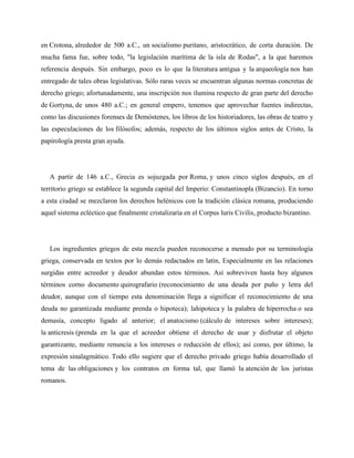 en Crotona, alrededor de 500 a.C., un socialismo puritano, aristocrático, de corta duración. De 
mucha fama fue, sobre todo, "la legislación marítima de la isla de Rodas", a la que haremos 
referencia después. Sin embargo, poco es lo que la literatura antigua y la arqueología nos han 
entregado de tales obras legislativas. Sólo raras veces se encuentran algunas normas concretas de 
derecho griego; afortunadamente, una inscripción nos ilumina respecto de gran parte del derecho 
de Gortyna, de unos 480 a.C.; en general empero, tenemos que aprovechar fuentes indirectas, 
como las discusiones forenses de Demóstenes, los libros de los historiadores, las obras de teatro y 
las especulaciones de los filósofos; además, respecto de los últimos siglos antes de Cristo, la 
papirología presta gran ayuda. 
A partir de 146 a.C., Grecia es sojuzgada por Roma, y unos cinco siglos después, en el 
territorio griego se establece la segunda capital del Imperio: Constantinopla (Bizancio). En torno 
a esta ciudad se mezclaron los derechos helénicos con la tradición clásica romana, produciendo 
aquel sistema ecléctico que finalmente cristalizaría en el Corpus luris Civilis, producto bizantino. 
Los ingredientes griegos de esta mezcla pueden reconocerse a menudo por su terminología 
griega, conservada en textos por lo demás redactados en latín, Especialmente en las relaciones 
surgidas entre acreedor y deudor abundan estos términos. Así sobreviven hasta hoy algunos 
términos corno documento quirografario (reconocimiento de una deuda por puño y letra del 
deudor, aunque con el tiempo esta denominación llega a significar el reconocimiento de una 
deuda no garantizada mediante prenda o hipoteca); lahipoteca y la palabra de hiperrocha o sea 
demasía, concepto ligado al anterior; el anatocismo (cálculo de intereses sobre intereses); 
la anticresis (prenda en la que el acreedor obtiene el derecho de usar y disfrutar el objeto 
garantizante, mediante renuncia a los intereses o reducción de ellos); así como, por último, la 
expresión sinalagmático. Todo ello sugiere que el derecho privado griego había desarrollado el 
tema de las obligaciones y los contratos en forma tal, que llamó la atención de los juristas 
romanos. 
 