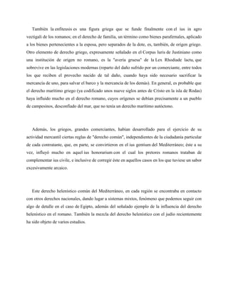 También la enfiteusis es una figura griega que se funde finalmente con el ius in agro 
vectigali de los romanos; en el derecho de familia, un término como bienes parafernales, aplicado 
a los bienes pertenecientes a la esposa, pero separados de la dote, es, también, de origen griego. 
Otro elemento de derecho griego, expresamente señalado en el Corpus luris de Justiniano como 
una institución de origen no romano, es la "avería gruesa" de la Lex Rhodiade lactu, que 
sobrevive en las legislaciones modernas (reparto del daño sufrido por un comerciante, entre todos 
los que reciben el provecho nacido de tal daño, cuando haya sido necesario sacrificar la 
mercancía de uno, para salvar el barco y la mercancía de los demás). En general, es probable que 
el derecho marítimo griego (ya codificado unos nueve siglos antes de Cristo en la isla de Rodas) 
haya influido mucho en el derecho romano, cuyos orígenes se debían precisamente a un pueblo 
de campesinos, desconfiado del mar, que no tenía un derecho marítimo autóctono. 
Además, los griegos, grandes comerciantes, habían desarrollado para el ejercicio de su 
actividad mercantil ciertas reglas de "derecho común", independientes de la ciudadanía particular 
de cada contratante, que, en parte, se convirtieron en el ius gentium del Mediterráneo; éste a su 
vez, influyó mucho en aquel ius honorarium con el cual los pretores romanos trataban de 
complementar ius civile, e inclusive de corregir éste en aquellos casos en los que tuviese un sabor 
excesivamente arcaico. 
Este derecho helenístico común del Mediterráneo, en cada región se encontraba en contacto 
con otros derechos nacionales, dando lugar a sistemas mixtos, fenómeno que podemos seguir con 
algo de detalle en el caso de Egipto, además del señalado ejemplo de la influencia del derecho 
helenístico en el romano. También la mezcla del derecho helenístico con el judío recientemente 
ha sido objeto de varios estudios. 
