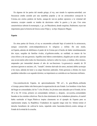 En algunas de las partes del mundo griego, el rey, aun siendo la suprema autoridad, con 
frecuencia estaba asistido por una asamblea popular y de un aristocrático consejo de la 
Corona, con ciertos poderes de hecho, aunque de iure no podían oponerse a la voluntad del 
monarca, excepto cuando se trataba de decisiones sobre la guerra y la paz. Con estas 
características subsiste la monarquía, v. gr., en Macedonia, donde surgirían, finalmente, reyes tan 
importantes para la historia de Grecia como Filipo y su hijo Alejanciro Magno. 
Esparta 
En otras partes de Grecia, el rey se encontraba colocado bajo el control de la aristocracia, 
aunque conservaba cierta independencia en lo religioso y militar. De este modo, 
en Esparta, además de debilitarse el poder de la Corona por el hecho de haber simultáneamente 
dos reyes, surgidos de familias rivales, el gobierno estaba, en realidad, en manos de los 
cinco éforos y de una gerousia. Aquéllos eran líderes controladores, elegidos por un año: ejercían 
una severa tutela sobre todos los funcionarios, inclusive sobre los reyes, y estaban, ellos mismos, 
amparados por inmunidad durante el año de sus funciones. La gerousia (o senado) de 28 
ancianos (geroon es anciano; cfr., "senado", término derivado de senex, anciano) debía aconsejar 
a los reyes, además de tener a su cargo funciones judiciales. Entre gerousia y eforato, los reyes 
quedaban reducidos a un segundo término; su importancia se centraba en sus funciones militares. 
Una constitución de Esparta, de aproximadamente 700 a.C., la gran Rhetra, atribuida 
a Licurgo, parece haber sido básica para la organización de este Estado. Los hombres vivían fuera 
del hogar en comunidades; de los 7 a los 20 años, los jóvenes eran educados por el Estado, de los 
20 a los 30 vivían, primero en comunidades militares y, después, -en syssitia, comunidades 
basadas en las comidas colectivas. Para la clase dominante de los ciudadanos plenarios, el cuartel 
había sustituido al hogar. Platón se inspira claramente en el ejemplo de Esparta para su 
espeluznante utopía, La República. Ciudadanos de segundo rango eran los hilotas: tenían el 
derecho hereditario de cultivar la tierra, repartida entre haciendas (kleroi), contra entrega al 
Estado de la mitad de la cosecha. 
 