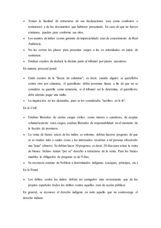  Tenían la facultad de retractarse de sus declaraciones (sea como confesión o 
testimonio) y de los documentos que hubieren presentado. En caso de que no fueren 
cristianos, pueden jurar conforme sus ritos. 
 Los asuntos de indios (como garantía de imparcialidad) eran de conocimiento de Real 
Audiencia. 
 No les corren los plazos para presentar cargos a las ex autoridades en juicio de 
residencia. 
 Estaban exentos de deducir la décima parte al tribunal por juicios ejecutivos. 
En materia procesal penal: 
 Están exentos de la "fianza de calumnia", es decir, cuando alguien se querellaba 
contra otro por calumnia, el querellante debía presentar fianza a fin de que no se 
considere su querella como temeraria, si el tribunal así lo determina, el querella nte 
debe además pagar una multa. 
 La inquisición no los alcanzaba, pues se los consideraba "neófitos en la fe". 
En lo Civil: 
 Estaban liberados de ciertas cargas civiles, como tutores o curadores, de aceptar 
voluntariamente estos cargos, estaban liberados de responsabilidad en el momento de 
la facción de inventario. 
 La venta de bienes raíces de los indios es solemne, debían hacerse pregones de que 
se se venden tales y cuales cosas y los interesados recurrían a tal persona ofreciendo 
una "puja" (dinero). Se debían hacer 30 pregones, es decir, 30 días para avisar la venta 
de bienes. Incluso tenían "per se" derecho a retractarse de la venta. Para los bienes 
muebles la obligación de pregonar es de 9 días. 
 Se reconocía estatuto de Nobleza a determinados indígenas (caciques, príncipes, etc.) 
En lo Penal: 
 Los delitos contra los indios debían ser castigados más severamente que de los 
propios españoles (todos los delitos contra aquellos eran de acción pública) 
En general, se reconoce el derecho indígena en todo aquello que no contravenga el 
derecho indiano. 
 