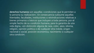 derechos humanos son aquellas «condiciones que le permiten a
la persona su realización». En consecuencia subsume aquellas
libertades, facultades, instituciones o reivindicaciones relativas a
bienes primarios o básicos que incluyen a toda persona, por el
simple hecho de su condición humana, para la garantía de una
vida digna, «sin distinción alguna de raza, color, sexo, idioma,
religión, opinión política o de cualquier otra índole, origen
nacional o social, posición económica, nacimiento o cualquier
otra condición.
 