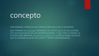 concepto
SON NORMAS JURÍDICAS QUE SIRVEN PARA REGULAR LA SOCIEDAD.
QUE FORMAN UN SISTEMA HERMÉTICO AL PUNTO QUE LAS SOLUCIONES
HAY QUE BUSCARLAS EN LAS PROPIAS NORMAS, Y QUE, POR LO DEMÁS, EL
ESTADO DEBE BRINDAR SEGURIDAD JURÍDICA A LAS RELACIONES SOCIALES
QUE SE DESARROLLAN EN UN LUGAR Y TIEMPO DETERMINADOS.
 