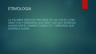 ETIMOLOGIA
LA PALABRA DERECHO PROVIENE DE LAS VOCES LATIN
DIRECTUM Y DIRIGEREN QUE DIRECTUM QUE SIGNIFICA
ANDAR POR EL CAMINO CORRECTO Y DIRIGEREN QUE
SIGNIFICA GUIAR.
 