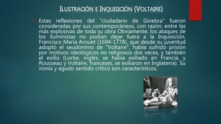 ILUSTRACIÓN E INQUISICIÓN (VOLTAIRE)
 Estas reflexiones del "ciudadano de Ginebra" fueron
consideradas por sus contemporáneos, con razón, entre las
más explosivas de toda su obra Obviamente, los ataques de
los iluministas no podían dejar fuera a la Inquisición.
Francisco María Arouet (1694-1778), que desde su juventud
adoptó el seudónimo de "Voltaire", había sufrido prisión
por motivos ideológicos no religiosos dos veces, y también
el exilio (Locke, inglés, se había exiliado en Francia, y
Rousseau y Voltaire, franceses, se exiliaron en Inglaterra). Su
ironía y agudo sentido crítico son característicos.
 