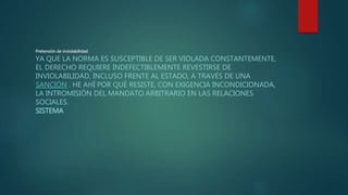 Pretensión de inviolabilidad
YA QUE LA NORMA ES SUSCEPTIBLE DE SER VIOLADA CONSTANTEMENTE,
EL DERECHO REQUIERE INDEFECTIBLEMENTE REVESTIRSE DE
INVIOLABILIDAD, INCLUSO FRENTE AL ESTADO, A TRAVÉS DE UNA
SANCIÓN . HE AHÍ POR QUÉ RESISTE, CON EXIGENCIA INCONDICIONADA,
LA INTROMISIÓN DEL MANDATO ARBITRARIO EN LAS RELACIONES
SOCIALES.
SISTEMA
 