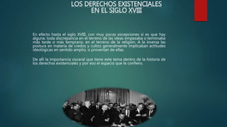 LOS DERECHOS EXISTENCIALES
EN EL SIGLO XVIII
En efecto hasta el siglo XVIII, con muy pocas excepciones si es que hay
alguna. toda discrepancia en el terreno de las ideas empezaba o terminaba
más tarde o más temprano, en el terreno de la religión. A la inversa las
postura en materia de credos y cultos generalmente implicaban actitudes
ideológicas en sentido amplio, o provenían de ellas.
De allí la importancia visceral que tiene este tema dentro de la historia de
los derechos existenciales y por eso el espacio que le confiero.
 