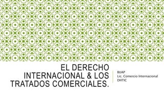 EL DERECHO 
INTERNACIONAL & LOS 
TRATADOS COMERCIALES. 
BUAP 
Lic. Comercio Internacional 
DHTIC 
 
