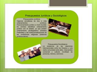Presupuestos Jurídicos y Sociológicos
Presupuestos Jurídicos
Vigencia simultánea de dos o más
ordenamientos jurídicos.
Fraccionamiento jurídico a nivel mundial.
Es erróneo identificar ordenamiento
jurídico con el estatal, ya que existen
ordenamiento plurilegislativo (Estados
Federales) y las institucionalizaciones de
las confesiones religiosas (sistemas
jurídicos laicos)
Presupuestos Sociológicos
La existencia de las relaciones
internacionales entre los Estados y una
cierta comunidad entre ellos. Intercambio
comercial y cultural, movilidad de
personas, bienes y servicios.
 