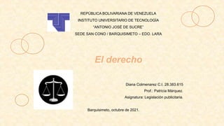 El derecho
REPÚBLICA BOLIVARIANA DE VENEZUELA
INSTITUTO UNIVERSITARIO DE TECNOLOGÍA
“ANTONIO JOSÉ DE SUCRE”
SEDE SAN CONO / BARQUISIMETO – EDO. LARA
Diana Colmenarez C.I. 28.383.615
Prof.: Patricia Márquez.
Asignatura: Legislación publicitaria.
Barquisimeto, octubre de 2021.
 