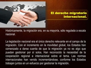 Históricamente, la migración era, en su mayoría, sólo regulada a escala
nacional.
La legislación nacional era el único derecho relevante en el campo de la
migración. Con el incremento en la movilidad global, los Estados han
comenzado a darse cuenta de que la migración ya no es algo que
puedan gestionar por sí solos. Han reconocido la necesidad de la
cooperación regional e internacional sobre el tema. Las normas
internacionales han venido incrementándose, conforme los Estados
trabajan juntos en un esfuerzo por gestionar la migración.
El derecho migratorio
internacional.
 
