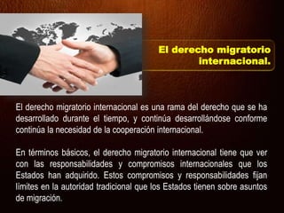 El derecho migratorio internacional es una rama del derecho que se ha
desarrollado durante el tiempo, y continúa desarrollándose conforme
continúa la necesidad de la cooperación internacional.
En términos básicos, el derecho migratorio internacional tiene que ver
con las responsabilidades y compromisos internacionales que los
Estados han adquirido. Estos compromisos y responsabilidades fijan
límites en la autoridad tradicional que los Estados tienen sobre asuntos
de migración.
El derecho migratorio
internacional.
 
