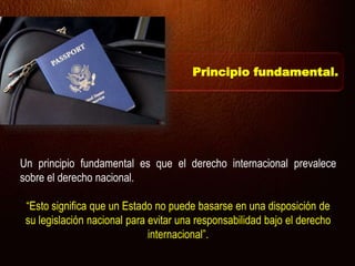 Un principio fundamental es que el derecho internacional prevalece
sobre el derecho nacional.
“Esto significa que un Estado no puede basarse en una disposición de
su legislación nacional para evitar una responsabilidad bajo el derecho
internacional”.
Principio fundamental.
 