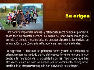 Su origen
Para poder comprender, analizar y reflexionar sobre cualquier problema,
sobre todo de carácter humano, se deben de tener claros los orígenes
del mismo, de este modo se debe de conocer claramente los motivos de
la migración, y de cómo está a llegado a las magnitudes actuales.
La migración, la movilidad de personas dentro y fuera sus Estados de
origen, siempre se ha dado dentro del proceso histórico humano, lo que
destaca la migración de la actualidad son las magnitudes que han
alcanzado y esto no solo se explica por un crecimiento demográfico,
también tiene otras razones que lo han provocado su explosión.
 