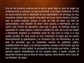 Uno de los primeros motivos por el cual la gente deja su país de origen es
evidentemente la pobreza, no solo económica, si no mejor enfatizada, la falta
de oportunidades para el desarrollo de sus capacidades, sin embargo es muy
importante señalar que la gente más pobre es la que menos tiende a emigrar,
esto se podría explicar, porque no solo se trata de tener una falta de
oportunidades, sino también de tener cierto acceso a información, tal vez
cierto nivel mínimo de educación, para que la gente, el individuo tenga la
capacidad de poder aspirar a mejorar la calidad de vida, de no ser así simple
y llanamente aceptara su miserable estilo de vida como lo único a lo que
puede acceder. En este punto es muy importante el papel que ha venido
desempeñando la globalización y el constante flujo de información, ya que
este ha permitido que un importante número de población pobre,
probablemente sin llegar a la pobreza extrema, acceda a información que les
abre un tanto la visión global, la concepción del mundo que tienen, y ello les
permita aspirar, empoderarse de sus propias vidas, y querer acceder al
desarrollo humano que se tiene en otras regiones, tanto dentro como fuera de
sus Estados de origen.
 