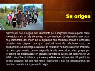 Además de que el origen más importante de la migración tanto regional como
internacional es la falta de acceso a oportunidades de desarrollo, otro factor
muy importante del origen de la migración son conflictos bélicos o desastres
naturales que originan una gran cantidad tanto de refugiados como de
desplazados, sin embargo esta clase de migración no tiende a ser un problema
tan desproporcionado como el origen de la falta de oportunidades, ya que por
lo general los desplazados en grandes cantidades sueles ser personas en un
estatus de pobreza extrema, y suelen quedarse en campos para refugiados en
países cercanos del que han huido, esperando a que las circunstancias les
permitan retornar a sus países de origen.
Su origen
 