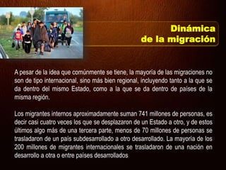 A pesar de la idea que comúnmente se tiene, la mayoría de las migraciones no
son de tipo internacional, sino más bien regional, incluyendo tanto a la que se
da dentro del mismo Estado, como a la que se da dentro de países de la
misma región.
Los migrantes internos aproximadamente suman 741 millones de personas, es
decir casi cuatro veces los que se desplazaron de un Estado a otro, y de estos
últimos algo más de una tercera parte, menos de 70 millones de personas se
trasladaron de un país subdesarrollado a otro desarrollado. La mayoría de los
200 millones de migrantes internacionales se trasladaron de una nación en
desarrollo a otra o entre países desarrollados
Dinámica
de la migración
 