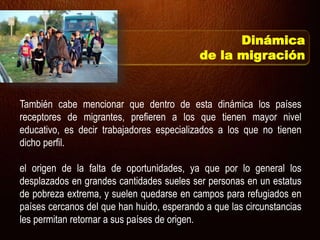 También cabe mencionar que dentro de esta dinámica los países
receptores de migrantes, prefieren a los que tienen mayor nivel
educativo, es decir trabajadores especializados a los que no tienen
dicho perfil.
el origen de la falta de oportunidades, ya que por lo general los
desplazados en grandes cantidades sueles ser personas en un estatus
de pobreza extrema, y suelen quedarse en campos para refugiados en
países cercanos del que han huido, esperando a que las circunstancias
les permitan retornar a sus países de origen.
Dinámica
de la migración
 
