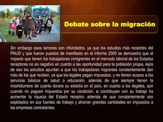 Sin embargo esos temores son infundados, ya que los estudios más recientes del
PNUD y que fueron puestos de manifiesto en el informe 2009 se demuestra que el
impacto que tienen los trabajadores inmigrantes en el mercado laboral de los Estados
receptores no es negativo en cuanto a las oportunidad para la población propia, lejos
de eso los estudios apuntan a que los trabajadores migrantes constantemente dan
más de los que reciben, ya que los legales pagan impuestos, y no tienen acceso a los
servicios básicos de salud o educación, además de que siempre tienen la
incertidumbre de cuanto durara su estadía en el país, en cuanto a los ilegales, aun
cuando no paguen impuestos por su condición, si contribuyen con su trabajo ha
aumentar la riqueza del Estado receptor, además de que constantemente son
explotados en sus fuentes de trabajo y ahorran grandes cantidades en impuestos a
las empresas contratantes.
Debate sobre la migración
 